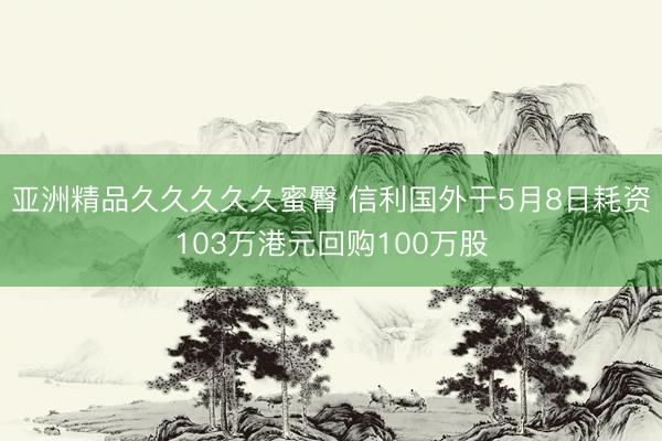 亚洲精品久久久久久蜜臀 信利国外于5月8日耗资103万港元回购100万股