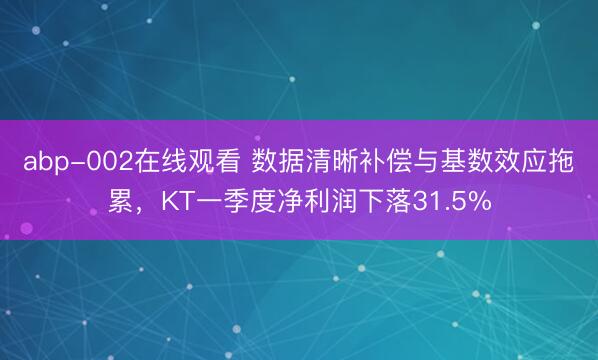abp-002在线观看 数据清晰补偿与基数效应拖累，KT一季度净利润下落31.5%