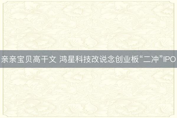 亲亲宝贝高干文 鸿星科技改说念创业板“二冲”IPO