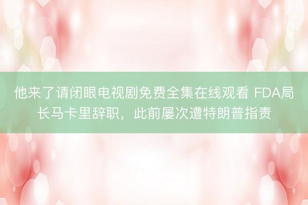 他来了请闭眼电视剧免费全集在线观看 FDA局长马卡里辞职，此前屡次遭特朗普指责