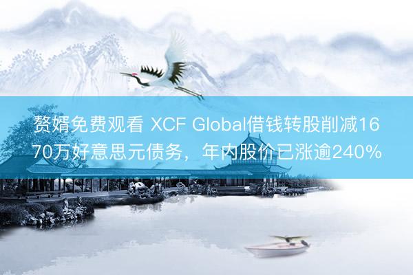 赘婿免费观看 XCF Global借钱转股削减1670万好意思元债务，年内股价已涨逾240%