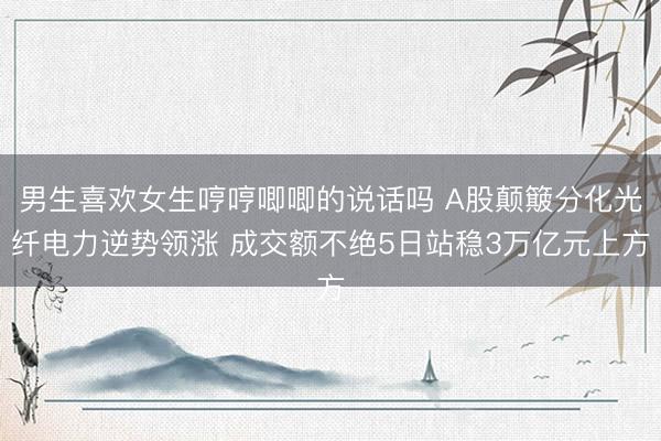 男生喜欢女生哼哼唧唧的说话吗 A股颠簸分化光纤电力逆势领涨 成交额不绝5日站稳3万亿元上方