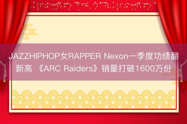 JAZZHIPHOP女RAPPER Nexon一季度功绩翻新高 《ARC Raiders》销量打破1600万份