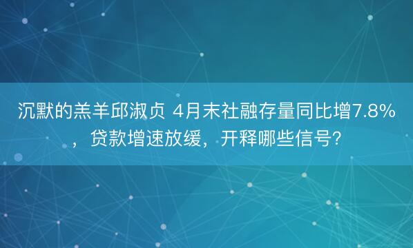 沉默的羔羊邱淑贞 4月末社融存量同比增7.8%，贷款增速放缓，开释哪些信号？