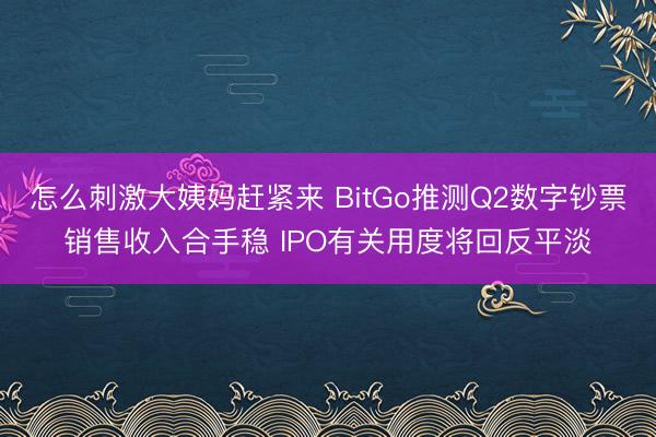 怎么刺激大姨妈赶紧来 BitGo推测Q2数字钞票销售收入合手稳 IPO有关用度将回反平淡