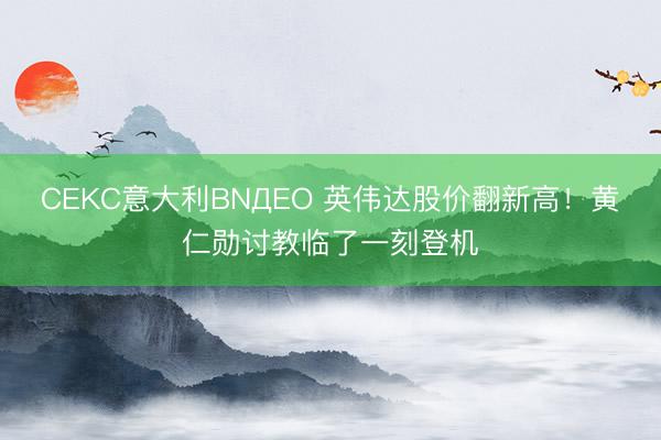 CEKC意大利BNДЕО 英伟达股价翻新高！黄仁勋讨教临了一刻登机