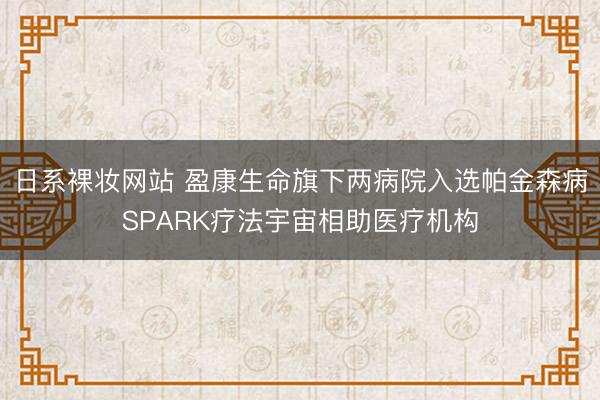 日系裸妆网站 盈康生命旗下两病院入选帕金森病SPARK疗法宇宙相助医疗机构