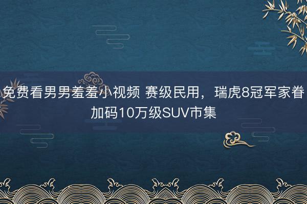 免费看男男羞羞小视频 赛级民用，瑞虎8冠军家眷加码10万级SUV市集