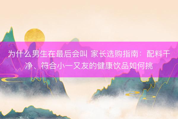 为什么男生在最后会叫 家长选购指南：配料干净、符合小一又友的健康饮品如何挑