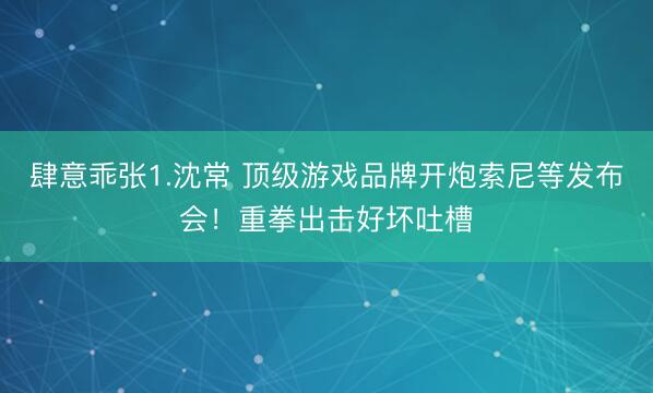 肆意乖张1.沈常 顶级游戏品牌开炮索尼等发布会！重拳出击好坏吐槽