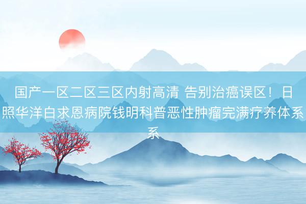 国产一区二区三区内射高清 告别治癌误区！日照华洋白求恩病院钱明科普恶性肿瘤完满疗养体系