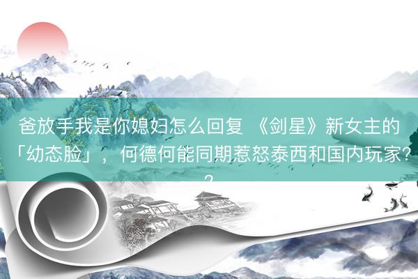 爸放手我是你媳妇怎么回复 《剑星》新女主的「幼态脸」，何德何能同期惹怒泰西和国内玩家？