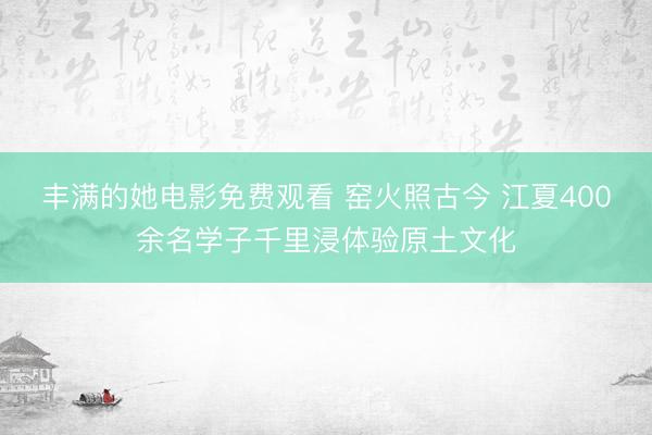 丰满的她电影免费观看 窑火照古今 江夏400余名学子千里浸体验原土文化