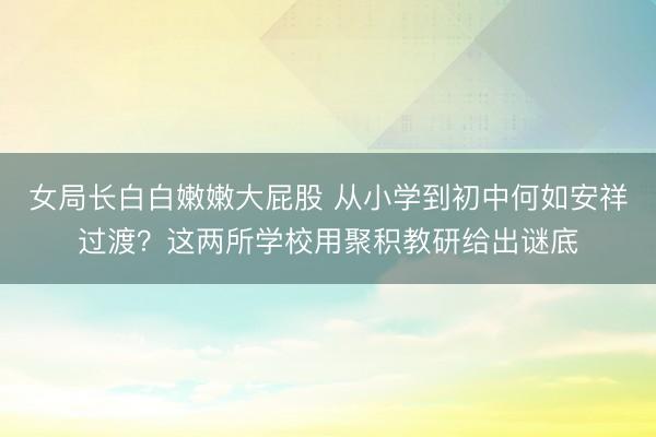 女局长白白嫩嫩大屁股 从小学到初中何如安祥过渡？这两所学校用聚积教研给出谜底