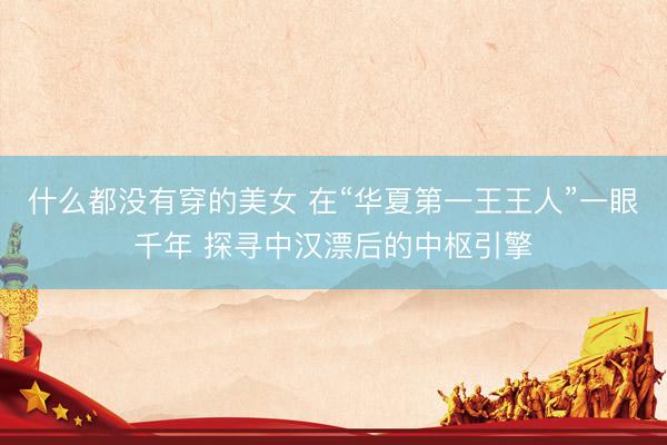 什么都没有穿的美女 在“华夏第一王王人”一眼千年 探寻中汉漂后的中枢引擎
