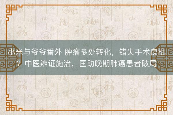 小米与爷爷番外 肿瘤多处转化，错失手术良机？中医辨证施治，匡助晚期肺癌患者破局
