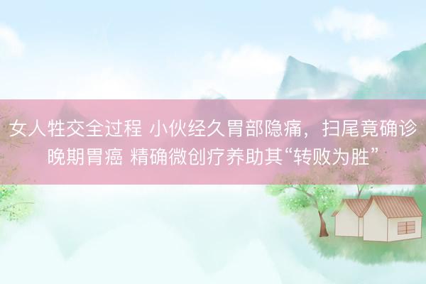 女人牲交全过程 小伙经久胃部隐痛，扫尾竟确诊晚期胃癌 精确微创疗养助其“转败为胜”