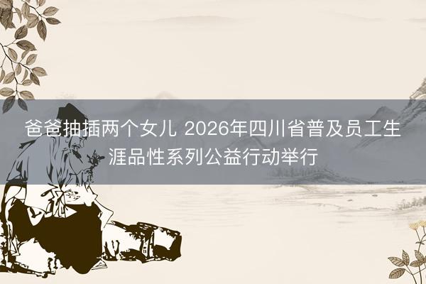 爸爸抽插两个女儿 2026年四川省普及员工生涯品性系列公益行动举行