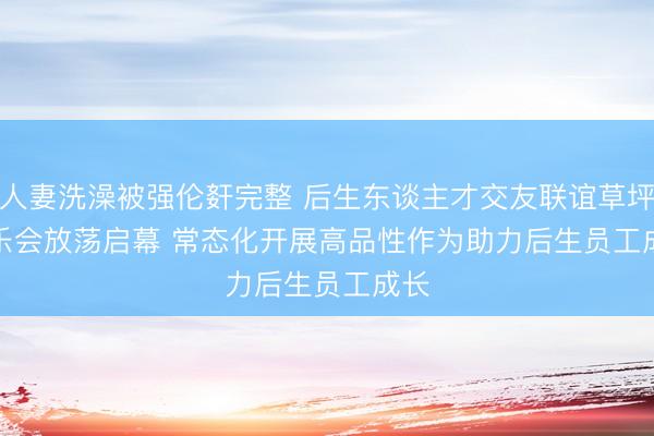 人妻洗澡被强伦姧完整 后生东谈主才交友联谊草坪音乐会放荡启幕 常态化开展高品性作为助力后生员工成长