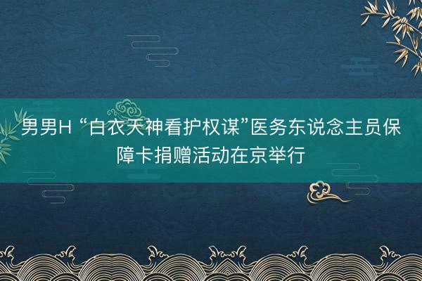 男男H “白衣天神看护权谋”医务东说念主员保障卡捐赠活动在京举行