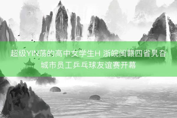 超级YIN荡的高中女学生H 浙皖闽赣四省旯旮城市员工乒乓球友谊赛开幕