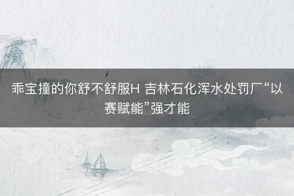 乖宝撞的你舒不舒服H 吉林石化浑水处罚厂“以赛赋能”强才能