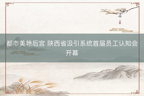 都市美艳后宫 陕西省汲引系统首届员工认知会开幕