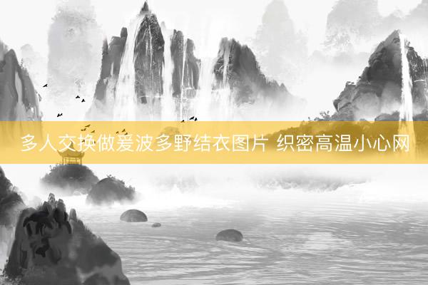 多人交换做爰波多野结衣图片 织密高温小心网