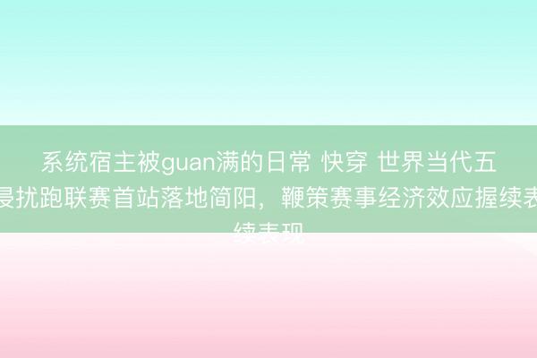 系统宿主被guan满的日常 快穿 世界当代五项侵扰跑联赛首站落地简阳，鞭策赛事经济效应握续表现