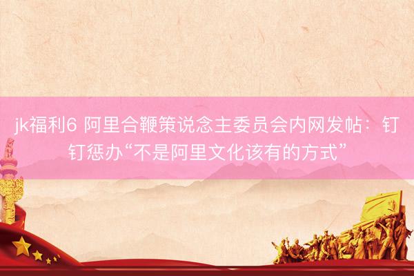 jk福利6 阿里合鞭策说念主委员会内网发帖：钉钉惩办“不是阿里文化该有的方式”