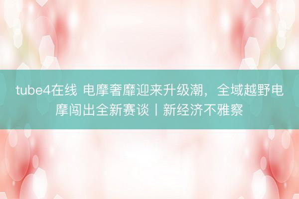 tube4在线 电摩奢靡迎来升级潮，全域越野电摩闯出全新赛谈丨新经济不雅察