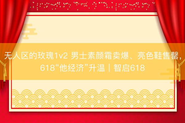 无人区的玫瑰1v2 男士素颜霜卖爆、亮色鞋售罄，618“他经济”升温｜智启618