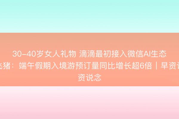 30-40岁女人礼物 滴滴最初接入微信AI生态；飞猪：端午假期入境游预订量同比增长超6倍｜早资说念