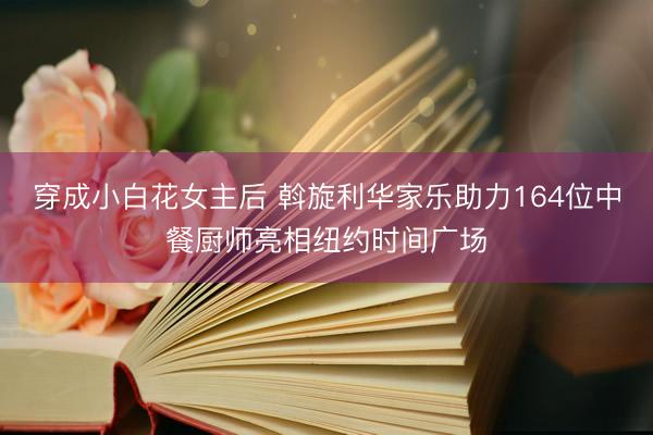穿成小白花女主后 斡旋利华家乐助力164位中餐厨师亮相纽约时间广场