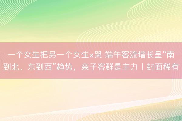 一个女生把另一个女生×哭 端午客流增长呈“南到北、东到西”趋势，亲子客群是主力丨封面稀有