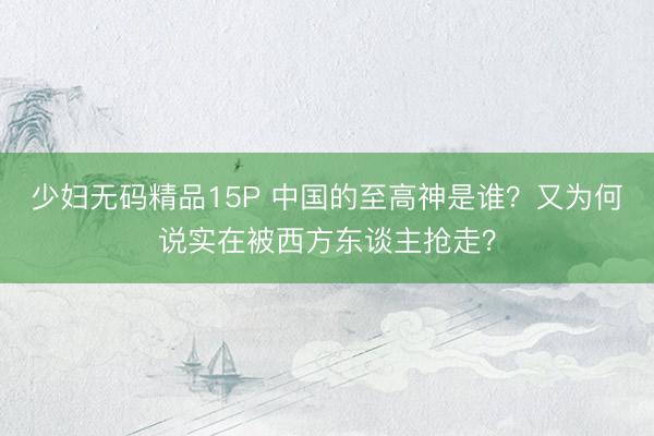 少妇无码精品15P 中国的至高神是谁？又为何说实在被西方东谈主抢走？