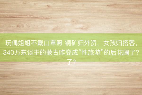 玩偶姐姐不戴口罩照 铜矿归外资，女孩归搭客，340万东谈主的蒙古咋变成“性旅游”的后花圃了？