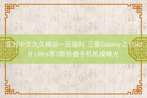 亚洲中文久久精品一区福利 三星Galaxy Z Fold8 Ultra等3款折叠手机机模曝光