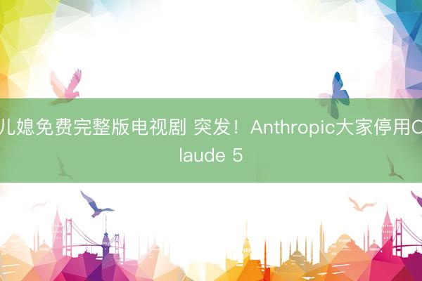 儿媳免费完整版电视剧 突发！Anthropic大家停用Claude 5