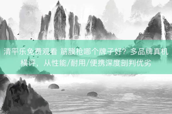 清平乐免费观看 筋膜枪哪个牌子好？多品牌真机横评，从性能/耐用/便携深度剖判优劣