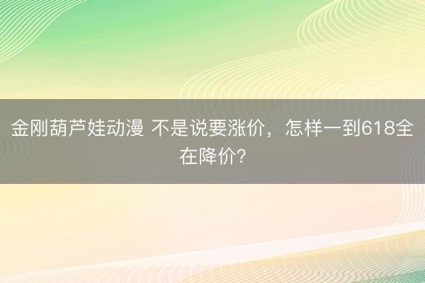 金刚葫芦娃动漫 不是说要涨价，怎样一到618全在降价？