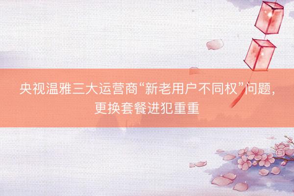 央视温雅三大运营商“新老用户不同权”问题，更换套餐进犯重重