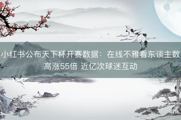 小红书公布天下杯开赛数据：在线不雅看东谈主数高涨55倍 近亿次球迷互动