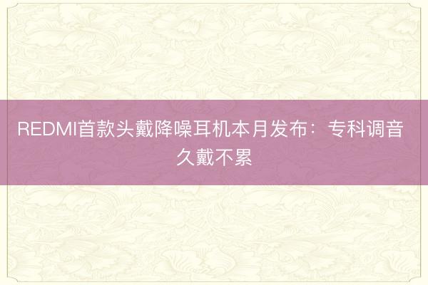 REDMI首款头戴降噪耳机本月发布：专科调音 久戴不累