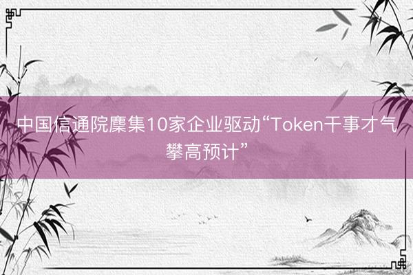 中国信通院麇集10家企业驱动“Token干事才气攀高预计”