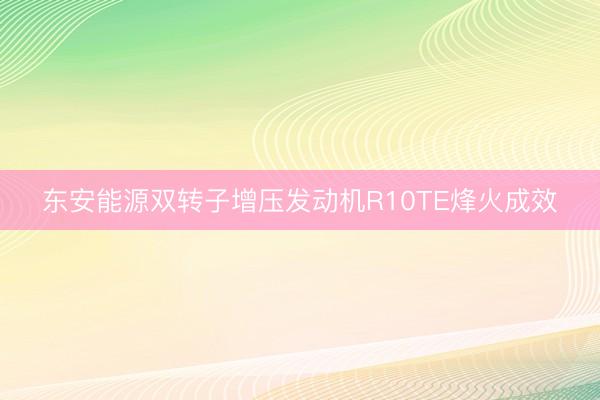 东安能源双转子增压发动机R10TE烽火成效