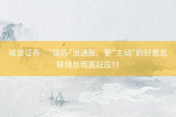 城堡证券：“猛药”治通胀，更“主动”的好意思联储反而更好应付