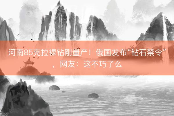 河南85克拉裸钻刚量产！俄国发布“钻石禁令”，网友：这不巧了么