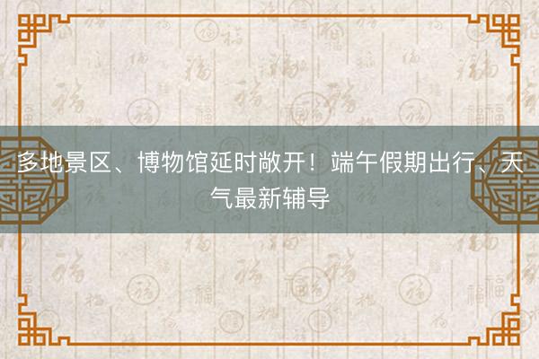 多地景区、博物馆延时敞开！端午假期出行、天气最新辅导