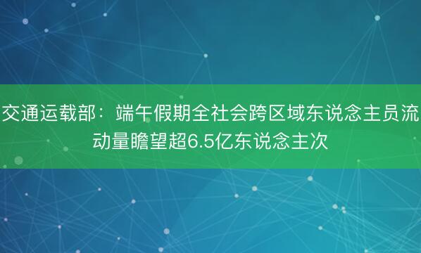 交通运载部：端午假期全社会跨区域东说念主员流动量瞻望超6.5亿东说念主次